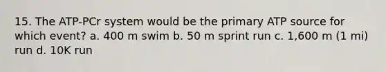 15. The ATP-PCr system would be the primary ATP source for which event? a. 400 m swim b. 50 m sprint run c. 1,600 m (1 mi) run d. 10K run