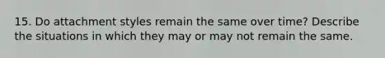 15. Do attachment styles remain the same over time? Describe the situations in which they may or may not remain the same.