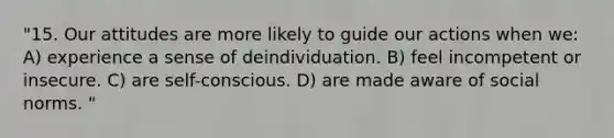 "15. Our attitudes are more likely to guide our actions when we: A) experience a sense of deindividuation. B) feel incompetent or insecure. C) are self-conscious. D) are made aware of social norms. "