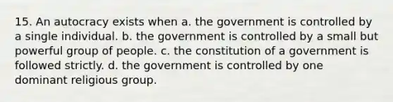 15. An autocracy exists when a. the government is controlled by a single individual. b. the government is controlled by a small but powerful group of people. c. the constitution of a government is followed strictly. d. the government is controlled by one dominant religious group.