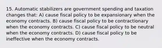 15. Automatic stabilizers are government spending and taxation changes that: A) cause fiscal policy to be expansionary when the economy contracts. B) cause fiscal policy to be contractionary when the economy contracts. C) cause fiscal policy to be neutral when the economy contracts. D) cause fiscal policy to be ineffective when the economy contracts.