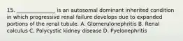 15. _______________ is an autosomal dominant inherited condition in which progressive renal failure develops due to expanded portions of the renal tubule. A. Glomerulonephritis B. Renal calculus C. Polycystic kidney disease D. Pyelonephritis