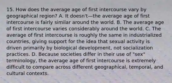 15. How does the average age of first intercourse vary by geographical region? A. It doesn't—the average age of first intercourse is fairly similar around the world. B. The average age of first intercourse varies considerably around the world. C. The average of first intercourse is roughly the same in industrialized countries, giving support for the idea that sexual activity is driven primarily by biological development, not socialization practices. D. Because societies differ in their use of "sex" terminology, the average age of first intercourse is extremely difficult to compare across different geographical, temporal, and cultural contexts.