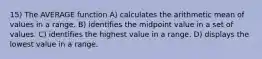 15) The AVERAGE function A) calculates the arithmetic mean of values in a range. B) identifies the midpoint value in a set of values. C) identifies the highest value in a range. D) displays the lowest value in a range.