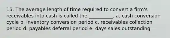 15. The average length of time required to convert a firm's receivables into cash is called the __________. a. cash conversion cycle b. inventory conversion period c. receivables collection period d. payables deferral period e. days sales outstanding