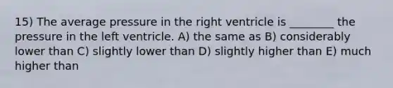 15) The average pressure in the right ventricle is ________ the pressure in the left ventricle. A) the same as B) considerably lower than C) slightly lower than D) slightly higher than E) much higher than