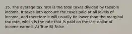 15. The average tax rate is the total taxes divided by taxable income. It takes into account the taxes paid at all levels of income, and therefore it will usually be lower than the marginal tax rate, which is the rate that is paid on the last dollar of income earned. A) True B) False