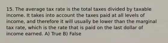 15. The average tax rate is the total taxes divided by taxable income. It takes into account the taxes paid at all levels of income, and therefore it will usually be lower than the marginal tax rate, which is the rate that is paid on the last dollar of income earned. A) True B) False