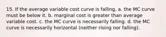 15. If the average variable cost curve is falling, a. the MC curve must be below it. b. marginal cost is <a href='https://www.questionai.com/knowledge/ktgHnBD4o3-greater-than' class='anchor-knowledge'>greater than</a> average variable cost. c. the MC curve is necessarily falling. d. the MC curve is necessarily horizontal (neither rising nor falling).