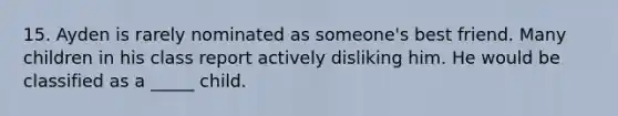 15. Ayden is rarely nominated as someone's best friend. Many children in his class report actively disliking him. He would be classified as a _____ child.