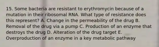 15. Some bacteria are resistant to erythromycin because of a mutation in their ribosomal RNA. What type of resistance does this represent? A. Change in the permeability of the drug B. Removal of the drug via a pump C. Production of an enzyme that destroys the drug D. Alteration of the drug target E. Overproduction of an enzyme in a key metabolic pathway