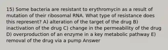 15) Some bacteria are resistant to erythromycin as a result of mutation of their ribosomal RNA. What type of resistance does this represent? A) alteration of the target of the drug B) inactivation of the drug C) change in the permeability of the drug D) overproduction of an enzyme in a key metabolic pathway E) removal of the drug via a pump Answer