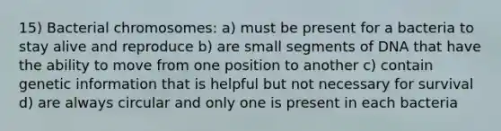 15) Bacterial chromosomes: a) must be present for a bacteria to stay alive and reproduce b) are small segments of DNA that have the ability to move from one position to another c) contain genetic information that is helpful but not necessary for survival d) are always circular and only one is present in each bacteria