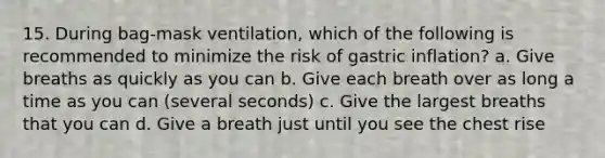 15. During bag-mask ventilation, which of the following is recommended to minimize the risk of gastric inflation? a. Give breaths as quickly as you can b. Give each breath over as long a time as you can (several seconds) c. Give the largest breaths that you can d. Give a breath just until you see the chest rise