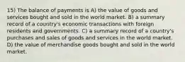 15) The balance of payments is A) the value of goods and services bought and sold in the world market. B) a summary record of a country's economic transactions with foreign residents and governments. C) a summary record of a country's purchases and sales of goods and services in the world market. D) the value of merchandise goods bought and sold in the world market.