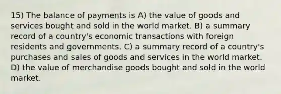 15) The balance of payments is A) the value of goods and services bought and sold in the world market. B) a summary record of a country's economic transactions with foreign residents and governments. C) a summary record of a country's purchases and sales of goods and services in the world market. D) the value of merchandise goods bought and sold in the world market.