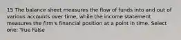 15 The balance sheet measures the flow of funds into and out of various accounts over time, while the income statement measures the firm's financial position at a point in time. Select one: True False