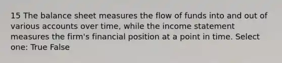 15 The balance sheet measures the flow of funds into and out of various accounts over time, while the income statement measures the firm's financial position at a point in time. Select one: True False