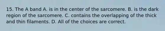 15. The A band A. is in the center of the sarcomere. B. is the dark region of the sarcomere. C. contains the overlapping of the thick and thin filaments. D. All of the choices are correct.