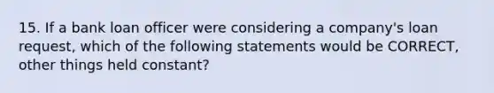 15. If a bank loan officer were considering a company's loan request, which of the following statements would be CORRECT, other things held constant?