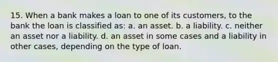 15. When a bank makes a loan to one of its customers, to the bank the loan is classified as: a. an asset. b. a liability. c. neither an asset nor a liability. d. an asset in some cases and a liability in other cases, depending on the type of loan.