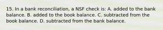 15. In a bank reconciliation, a NSF check is: A. added to the bank balance. B. added to the book balance. C. subtracted from the book balance. D. subtracted from the bank balance.