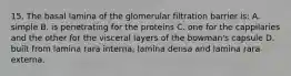 15. The basal lamina of the glomerular filtration barrier is: A. simple B. is penetrating for the proteins C. one for the cappilaries and the other for the visceral layers of the bowman's capsule D. built from lamina rara interna, lamina densa and lamina rara externa.