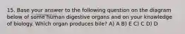 15. Base your answer to the following question on the diagram below of some human digestive organs and on your knowledge of biology. Which organ produces bile? A) A B) E C) C D) D