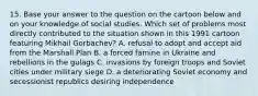 15. Base your answer to the question on the cartoon below and on your knowledge of social studies. Which set of problems most directly contributed to the situation shown in this 1991 cartoon featuring Mikhail Gorbachev? A. refusal to adopt and accept aid from the Marshall Plan B. a forced famine in Ukraine and rebellions in the gulags C. invasions by foreign troops and Soviet cities under military siege D. a deteriorating Soviet economy and secessionist republics desiring independence