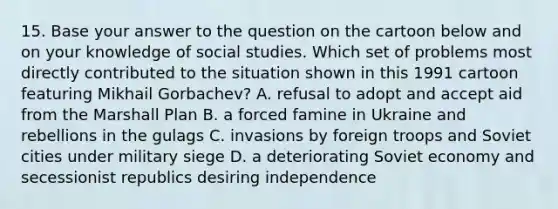 15. Base your answer to the question on the cartoon below and on your knowledge of social studies. Which set of problems most directly contributed to the situation shown in this 1991 cartoon featuring Mikhail Gorbachev? A. refusal to adopt and accept aid from the Marshall Plan B. a forced famine in Ukraine and rebellions in the gulags C. invasions by foreign troops and Soviet cities under military siege D. a deteriorating Soviet economy and secessionist republics desiring independence