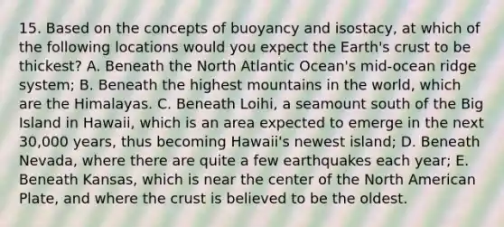 15. Based on the concepts of buoyancy and isostacy, at which of the following locations would you expect the Earth's crust to be thickest? A. Beneath the North Atlantic Ocean's mid-ocean ridge system; B. Beneath the highest mountains in the world, which are the Himalayas. C. Beneath Loihi, a seamount south of the Big Island in Hawaii, which is an area expected to emerge in the next 30,000 years, thus becoming Hawaii's newest island; D. Beneath Nevada, where there are quite a few earthquakes each year; E. Beneath Kansas, which is near the center of the North American Plate, and where the crust is believed to be the oldest.