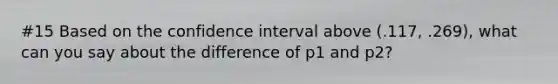 #15 Based on the confidence interval above (.117, .269), what can you say about the difference of p1 and p2?