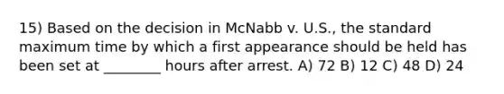 15) Based on the decision in McNabb v. U.S., the standard maximum time by which a first appearance should be held has been set at ________ hours after arrest. A) 72 B) 12 C) 48 D) 24