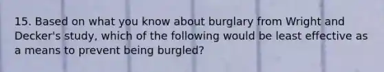 15. Based on what you know about burglary from Wright and Decker's study, which of the following would be least effective as a means to prevent being burgled?