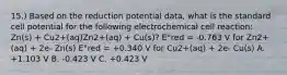 15.) Based on the reduction potential data, what is the standard cell potential for the following electrochemical cell reaction: Zn(s) + Cu2+(aq)Zn2+(aq) + Cu(s)? E°red = -0.763 V for Zn2+(aq) + 2e- Zn(s) E°red = +0.340 V for Cu2+(aq) + 2e- Cu(s) A. +1.103 V B. -0.423 V C. +0.423 V