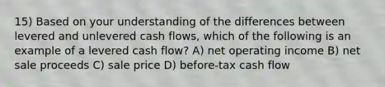 15) Based on your understanding of the differences between levered and unlevered cash flows, which of the following is an example of a levered cash flow? A) net operating income B) net sale proceeds C) sale price D) before-tax cash flow