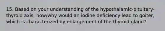 15. Based on your understanding of the hypothalamic-pituitary-thyroid axis, how/why would an iodine deficiency lead to goiter, which is characterized by enlargement of the thyroid gland?