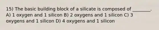 15) The basic building block of a silicate is composed of ________. A) 1 oxygen and 1 silicon B) 2 oxygens and 1 silicon C) 3 oxygens and 1 silicon D) 4 oxygens and 1 silicon