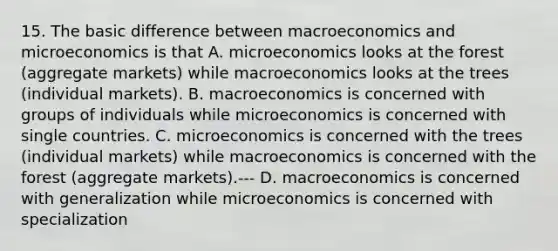 15. The basic difference between macroeconomics and microeconomics is that A. microeconomics looks at the forest (aggregate markets) while macroeconomics looks at the trees (individual markets). B. macroeconomics is concerned with groups of individuals while microeconomics is concerned with single countries. C. microeconomics is concerned with the trees (individual markets) while macroeconomics is concerned with the forest (aggregate markets).--- D. macroeconomics is concerned with generalization while microeconomics is concerned with specialization