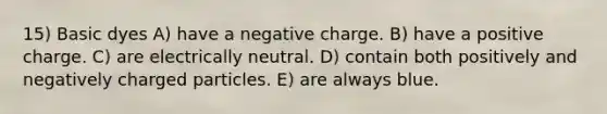 15) Basic dyes A) have a negative charge. B) have a positive charge. C) are electrically neutral. D) contain both positively and negatively charged particles. E) are always blue.