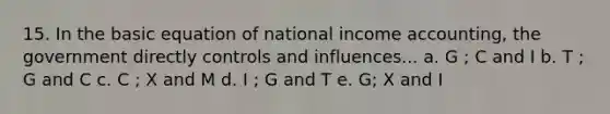 15. In the basic equation of national income accounting, the government directly controls and influences... a. G ; C and I b. T ; G and C c. C ; X and M d. I ; G and T e. G; X and I