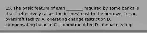 15. The basic feature of a/an ________ required by some banks is that it effectively raises the interest cost to the borrower for an overdraft facility. A. operating change restriction B. compensating balance C. commitment fee D. annual cleanup