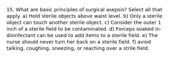 15. What are basic principles of surgical asepsis? Select all that apply. a) Hold sterile objects above waist level. b) Only a sterile object can touch another sterile object. c) Consider the outer 1 inch of a sterile field to be contaminated. d) Forceps soaked in-disinfectant can be used to add items to a sterile field. e) The nurse should never turn her back on a sterile field. f) aviod talking, coughing, sneezing, or reaching over a strile field.