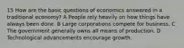 15 How are the basic questions of economics answered in a traditional economy? A People rely heavily on how things have always been done. B Large corporations compete for business. C The government generally owns all means of production. D Technological advancements encourage growth.