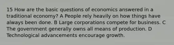 15 How are the basic questions of economics answered in a traditional economy? A People rely heavily on how things have always been done. B Large corporations compete for business. C The government generally owns all means of production. D Technological advancements encourage growth.