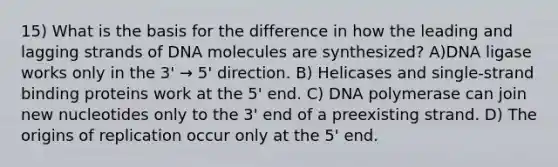 15) What is the basis for the difference in how the leading and lagging strands of DNA molecules are synthesized? A)DNA ligase works only in the 3' → 5' direction. B) Helicases and single-strand binding proteins work at the 5' end. C) DNA polymerase can join new nucleotides only to the 3' end of a preexisting strand. D) The origins of replication occur only at the 5' end.