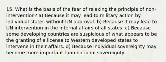 15. What is the basis of the fear of relaxing the principle of non-intervention? a) Because it may lead to military action by individual states without UN approval. b) Because it may lead to UN intervention in the internal affairs of all states. c) Because some developing countries are suspicious of what appears to be the granting of a license to Western developed states to intervene in their affairs. d) Because individual sovereignty may become more important than national sovereignty.