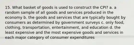 15. What basket of goods is used to construct the CPI? a. a random sample of all goods and services produced in the economy b. the goods and services that are typically bought by consumers as determined by government surveys c. only food, clothing, transportation, entertainment, and education d. the least expensive and the most expensive goods and services in each major category of consumer expenditures