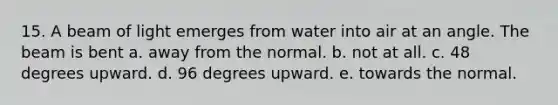 15. A beam of light emerges from water into air at an angle. The beam is bent a. away from the normal. b. not at all. c. 48 degrees upward. d. 96 degrees upward. e. towards the normal.