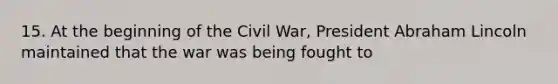 15. At the beginning of the Civil War, President Abraham Lincoln maintained that the war was being fought to